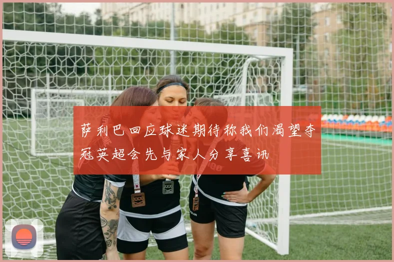 萨利巴回应球迷期待称我们渴望夺冠英超会先与家人分享喜讯
