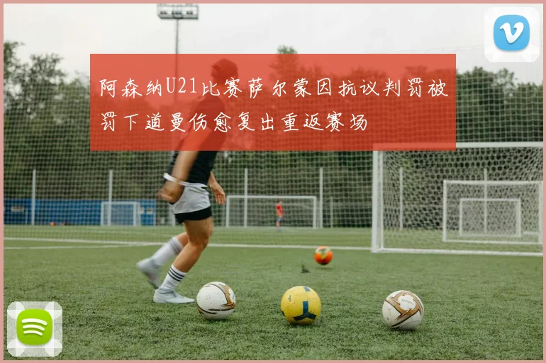 阿森纳U21比赛萨尔蒙因抗议判罚被罚下道曼伤愈复出重返赛场