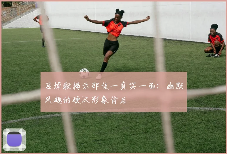 吕焯毅揭示邵佳一真实一面：幽默风趣的硬汉形象背后