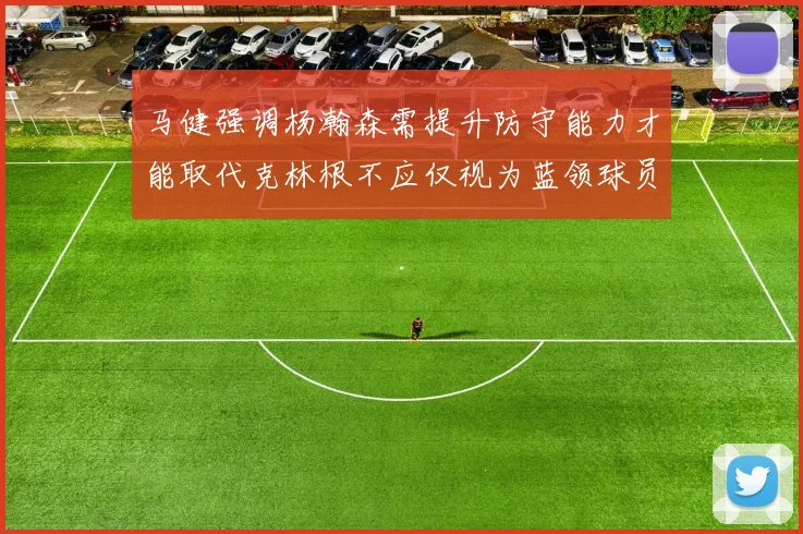 马健强调杨瀚森需提升防守能力才能取代克林根不应仅视为蓝领球员
