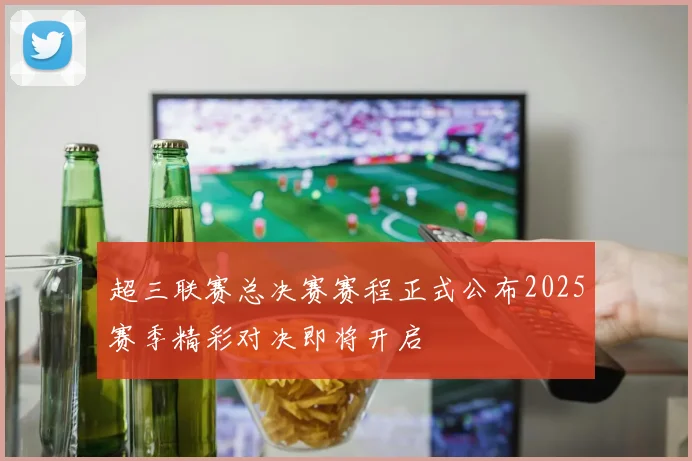 超三联赛总决赛赛程正式公布2025赛季精彩对决即将开启