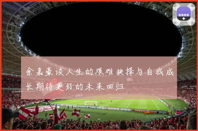 余嘉豪谈人生的艰难抉择与自我成长期待更好的未来回归