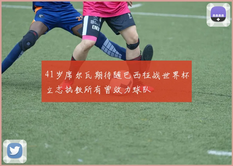 41岁席尔瓦期待随巴西征战世界杯立志执教所有曾效力球队