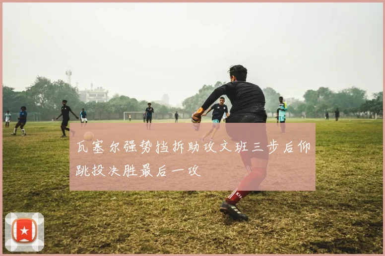 瓦塞尔强势挡拆助攻文班三步后仰跳投决胜最后一攻
