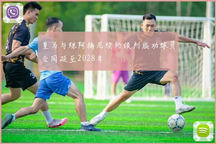 皇马与琼阿梅尼续约谈判成功球员合同延至2028年