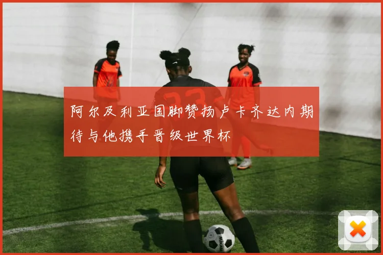 阿尔及利亚国脚赞扬卢卡齐达内期待与他携手晋级世界杯
