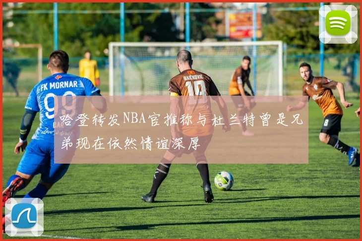 哈登转发NBA官推称与杜兰特曾是兄弟现在依然情谊深厚