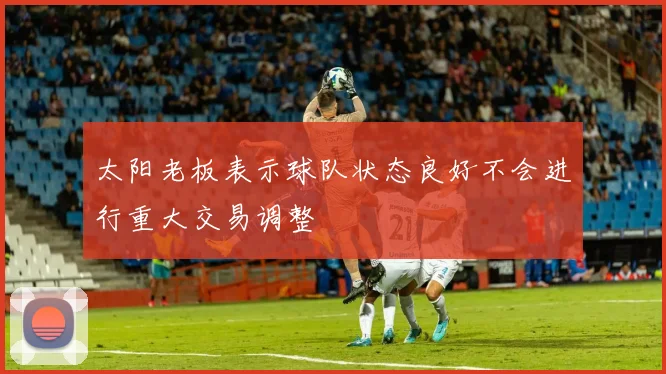 太阳老板表示球队状态良好不会进行重大交易调整