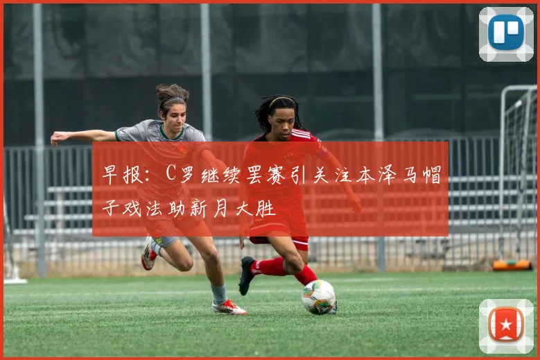 早报：C罗继续罢赛引关注本泽马帽子戏法助新月大胜