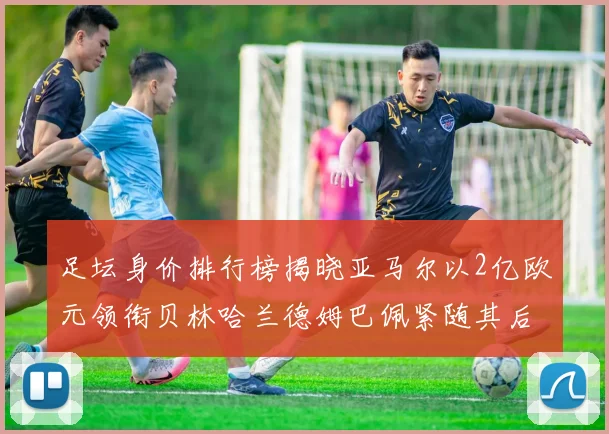 足坛身价排行榜揭晓亚马尔以2亿欧元领衔贝林哈兰德姆巴佩紧随其后