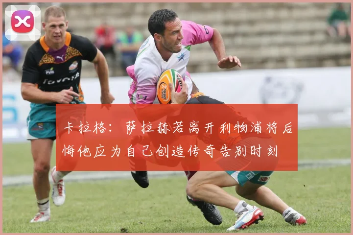 卡拉格：萨拉赫若离开利物浦将后悔他应为自己创造传奇告别时刻