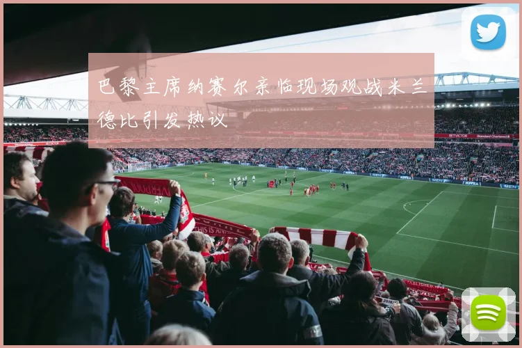 巴黎主席纳赛尔亲临现场观战米兰德比引发热议