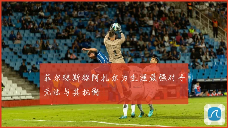 菲尔琼斯称阿扎尔为生涯最强对手无法与其抗衡