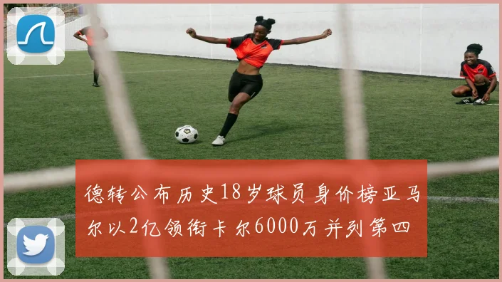 德转公布历史18岁球员身价榜亚马尔以2亿领衔卡尔6000万并列第四