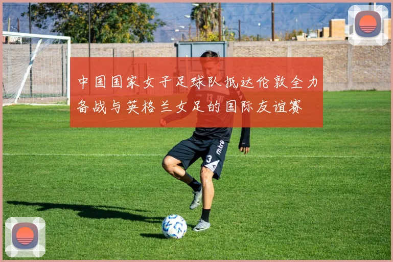 中国国家女子足球队抵达伦敦全力备战与英格兰女足的国际友谊赛