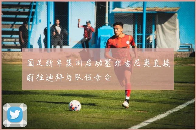 国足新年集训启动塞尔吉尼奥直接前往迪拜与队伍会合