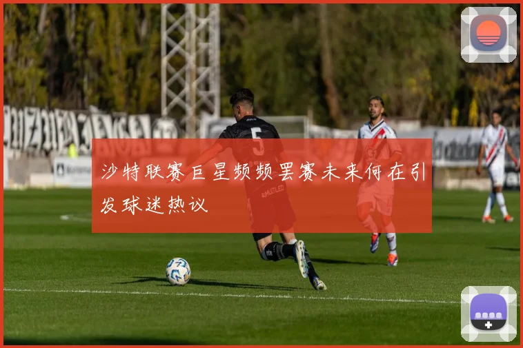 沙特联赛巨星频频罢赛未来何在引发球迷热议