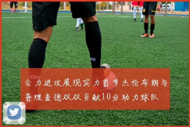 合力进攻展现实力首节杰伦布朗与普理查德双双贡献10分助力球队