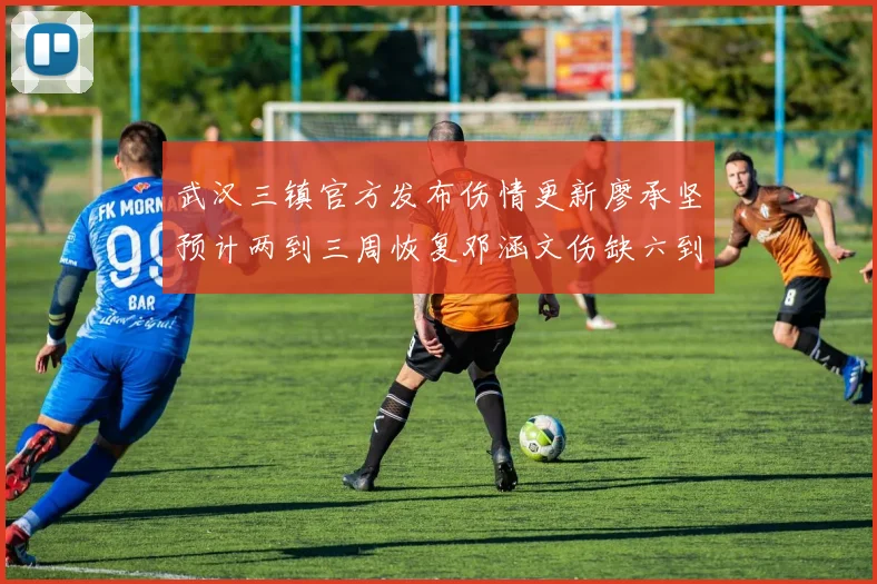 武汉三镇官方发布伤情更新廖承坚预计两到三周恢复邓涵文伤缺六到八周