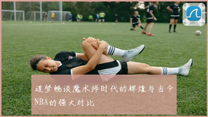 追梦畅谈魔术师时代的辉煌与当今NBA的强大对比