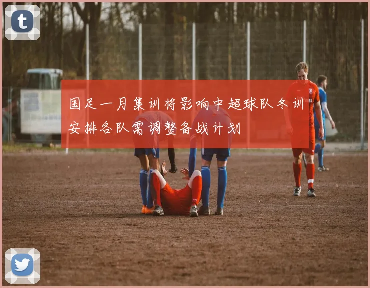 国足一月集训将影响中超球队冬训安排各队需调整备战计划