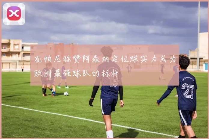 孔帕尼称赞阿森纳定位球实力或为欧洲最强球队的标杆
