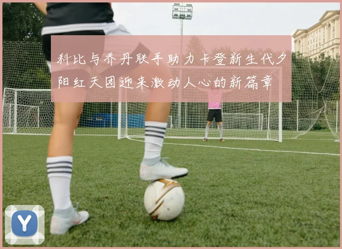 科比与乔丹联手助力卡登新生代夕阳红天团迎来激动人心的新篇章