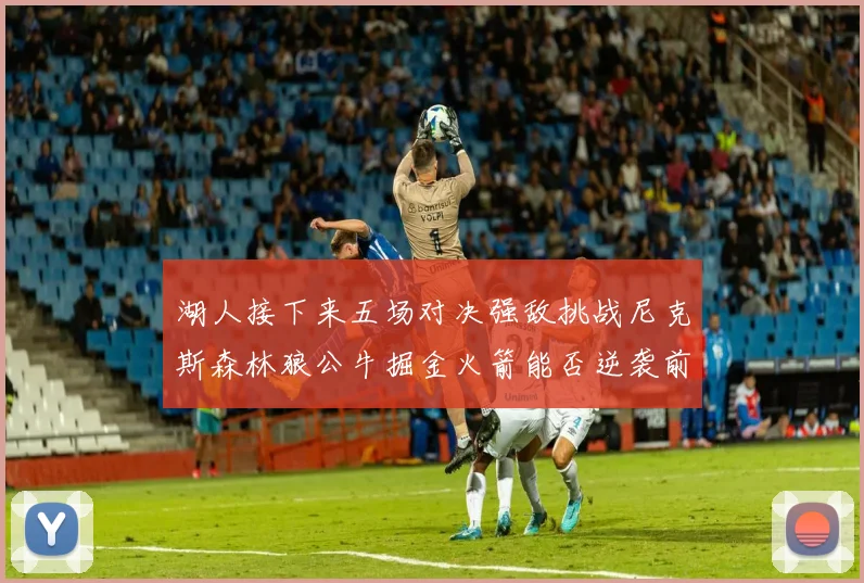 湖人接下来五场对决强敌挑战尼克斯森林狼公牛掘金火箭能否逆袭前五