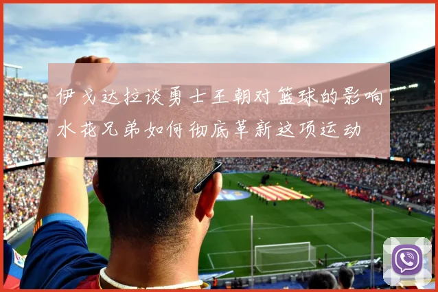 伊戈达拉谈勇士王朝对篮球的影响水花兄弟如何彻底革新这项运动