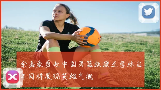 余嘉豪勇赴中国男篮救援王哲林当年同样展现英雄气概