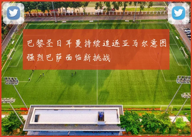 巴黎圣日耳曼持续追逐亚马尔意图强烈巴萨面临新挑战