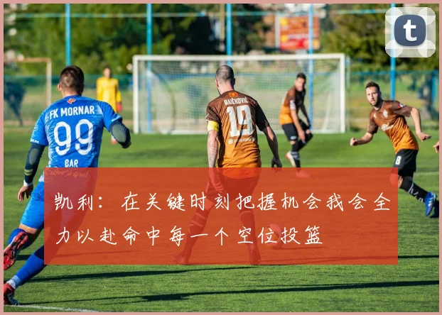 凯利：在关键时刻把握机会我会全力以赴命中每一个空位投篮