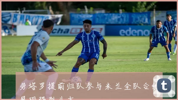 劳塔罗提前归队参与米兰全队合练展现强烈斗志