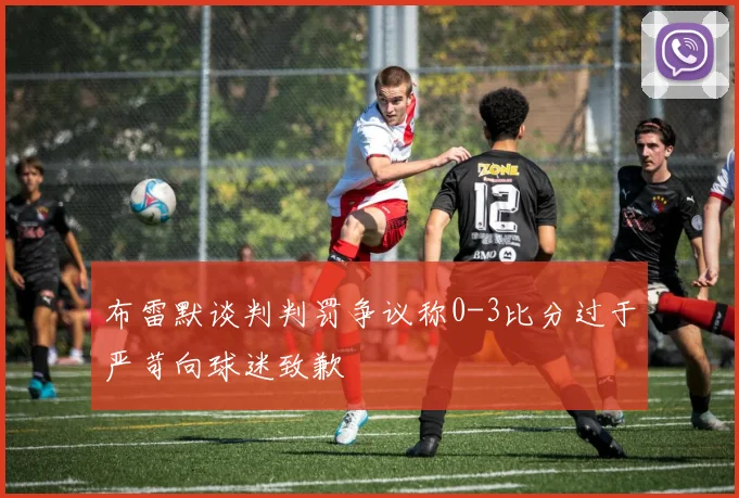 布雷默谈判判罚争议称0-3比分过于严苛向球迷致歉