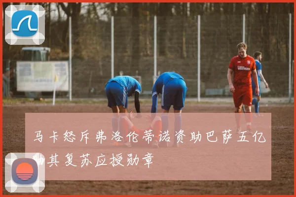 马卡怒斥弗洛伦蒂诺资助巴萨五亿助其复苏应授勋章