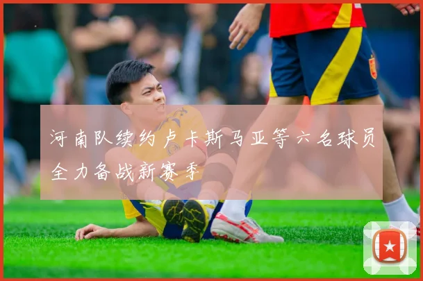 河南队续约卢卡斯马亚等六名球员全力备战新赛季