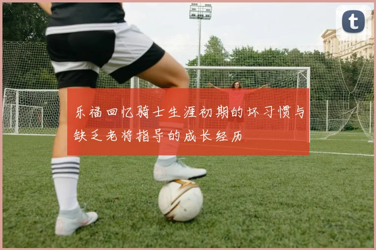 乐福回忆骑士生涯初期的坏习惯与缺乏老将指导的成长经历