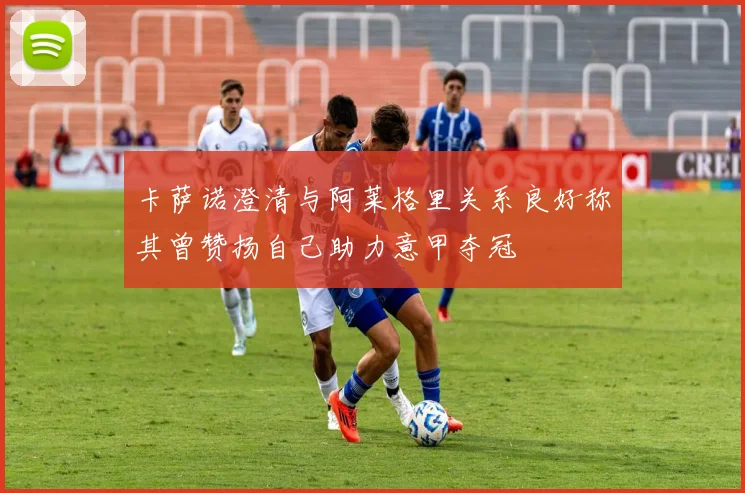 卡萨诺澄清与阿莱格里关系良好称其曾赞扬自己助力意甲夺冠